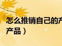怎么推銷自己的產(chǎn)品的術(shù)語(yǔ)(怎么推銷自己的產(chǎn)品) 怎么推銷自己的產(chǎn)品的術(shù)語(yǔ)(怎么推銷自己的產(chǎn)品)