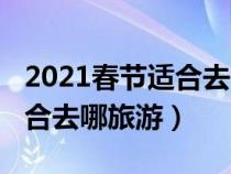 2021春節(jié)適合去哪旅游（2020年春節(jié)期間適合去哪旅游）