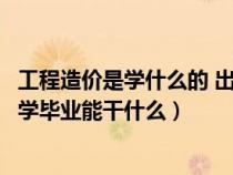 工程造價是學(xué)什么的 出來能干什么（工程造價是干什么的大學(xué)畢業(yè)能干什么）