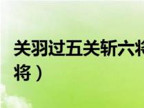 關(guān)羽過五關(guān)斬六將主要內(nèi)容(關(guān)羽過五關(guān)斬六將) 關(guān)羽過五關(guān)斬六將主要內(nèi)容(關(guān)羽過五關(guān)斬六將)