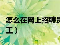 怎么在網(wǎng)上招聘員工工作(怎么在網(wǎng)上招聘員工) 怎么在網(wǎng)上招聘員工工作(怎么在網(wǎng)上招聘員工)