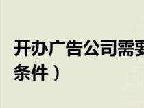 開辦廣告公司需要什么條件（開廣告公司必備條件）