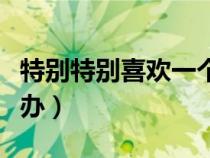 特別特別喜歡一個人怎么辦（喜歡一個人怎么辦）