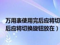 萬(wàn)用表使用完后應(yīng)將切換旋鈕放在什么檔位(萬(wàn)用表使用完后應(yīng)將切換旋鈕放在) 萬(wàn)用表使用完后應(yīng)將切換旋鈕放在什么檔位(萬(wàn)用表使用完后應(yīng)將切換旋鈕放在)