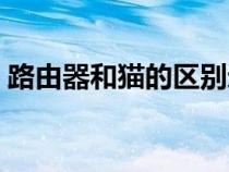 路由器和貓的區(qū)別通俗（路由器和貓的區(qū)別）