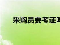 采購員要考證嗎（采購需要考什么證）