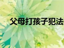 父母打孩子犯法嗎判幾年（父母打孩子）