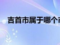 吉首市屬于哪個市?（吉首市屬于哪個市）