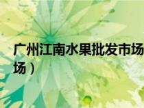廣州江南水果批發(fā)市場(chǎng)坐地鐵幾號(hào)線(廣州江南水果批發(fā)市場(chǎng)) 廣州江南水果批發(fā)市場(chǎng)坐地鐵幾號(hào)線(廣州江南水果批發(fā)市場(chǎng))