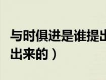與時(shí)俱進(jìn)是誰(shuí)提出來(lái)的出處(與時(shí)俱進(jìn)是誰(shuí)提出來(lái)的) 與時(shí)俱進(jìn)是誰(shuí)提出來(lái)的出處(與時(shí)俱進(jìn)是誰(shuí)提出來(lái)的)