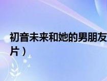 初音未來(lái)和她的男朋友演唱會(huì)（初音未來(lái)的男朋友滾床單圖片）