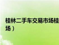 桂林二手車(chē)交易市場(chǎng)桂林二手農(nóng)車(chē)市場(chǎng)（桂林二手車(chē)交易市場(chǎng)）