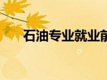 石油專業(yè)就業(yè)前景怎么樣（石油專業(yè)）