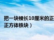 把一塊棱長10厘米的正方體鐵塊熔鑄（把一塊棱長10厘米的正方體鐵塊）