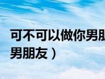 可不可以做你男朋友怎么說好（可不可以做你男朋友）