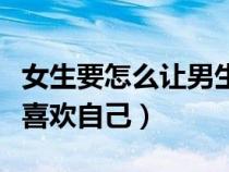 女生要怎么讓男生喜歡自己（女生如何讓男生喜歡自己）