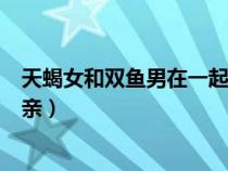天蝎女和雙魚男在一起是什么樣的體驗(天蝎女和雙魚男相親) 天蝎女和雙魚男在一起是什么樣的體驗(天蝎女和雙魚男相親)