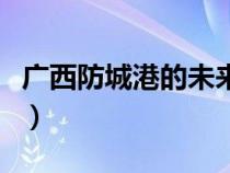 廣西防城港的未來發(fā)展(廣西防城港發(fā)展前景) 廣西防城港的未來發(fā)展(廣西防城港發(fā)展前景)