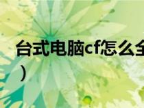 臺式電腦cf怎么全屏玩(臺式電腦cf怎么全屏) 臺式電腦cf怎么全屏玩(臺式電腦cf怎么全屏)