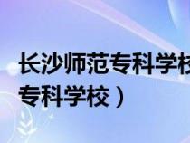 長(zhǎng)沙師范?？茖W(xué)校是本科還是大專（長(zhǎng)沙師范?？茖W(xué)校）