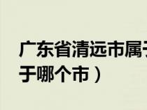 廣東省清遠市屬于哪個市?（廣東省清遠市屬于哪個市）