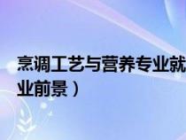 烹調(diào)工藝與營養(yǎng)專業(yè)就業(yè)前景如何（烹調(diào)工藝與營養(yǎng)專業(yè)就業(yè)前景）