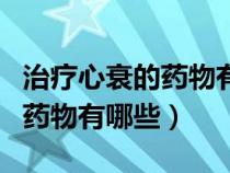 治療心衰的藥物有哪些可以報銷（治療心衰的藥物有哪些）