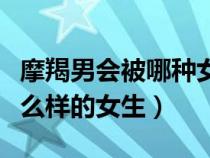 摩羯男會被哪種女孩拿下（摩羯座男生喜歡什么樣的女生）