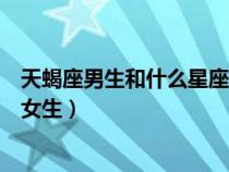 天蝎座男生和什么星座女生最配（天蝎座男生喜歡什么樣的女生）