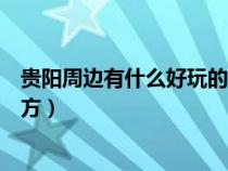 貴陽(yáng)周邊有什么好玩的地方好玩（貴陽(yáng)周邊有什么好玩的地方）