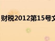 財(cái)稅2012第15號(hào)文(財(cái)稅2012年15號(hào)文件) 財(cái)稅2012第15號(hào)文(財(cái)稅2012年15號(hào)文件)