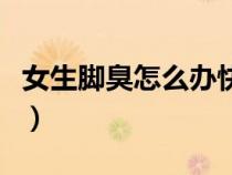 女生腳臭怎么辦快速去腳臭（女生腳臭怎么辦）