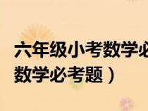 六年級小考數(shù)學必考題目及答案（六年級小考數(shù)學必考題）