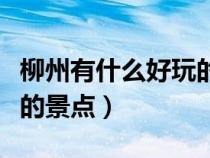 柳州有什么好玩的景點地方（柳州有什么好玩的景點）