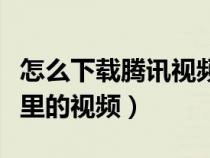 怎么下載騰訊視頻的視頻（如何下載騰訊視頻里的視頻）