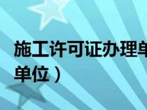 施工許可證辦理單位是什么（施工許可證辦理單位）
