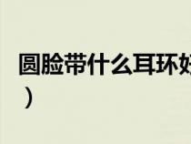 圓臉帶什么耳環(huán)好看男（圓臉帶什么耳環(huán)好看）