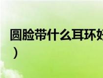 圓臉帶什么耳環(huán)好看男(圓臉帶什么耳環(huán)好看) 圓臉帶什么耳環(huán)好看男(圓臉帶什么耳環(huán)好看)