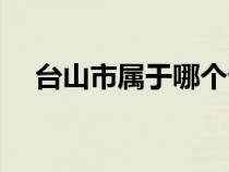 臺山市屬于哪個?。ㄅ_州市屬于哪個省）
