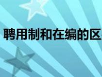 聘用制和在編的區(qū)別（聘用制和編制的區(qū)別）