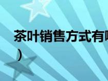 茶葉銷售方式有哪些?（茶葉銷售渠道有哪些）