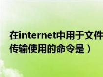 在internet中用于文件傳輸（在internet的基本服務(wù)中文件傳輸使用的命令是）