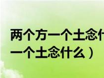 兩個(gè)方一個(gè)土念什么字把音給拼出來(lái)(兩個(gè)方一個(gè)土念什么) 兩個(gè)方一個(gè)土念什么字把音給拼出來(lái)(兩個(gè)方一個(gè)土念什么)