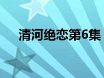 清河絕戀第6集（清河絕戀電視劇全集）