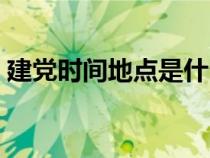 建黨時間地點是什么時候（建黨時間和地點）