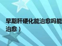 早期肝硬化能治愈嗎能恢復(fù)正常嗎能活幾年（早期肝硬化能治愈）