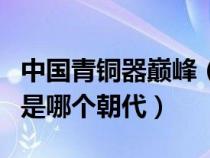 中國(guó)青銅器巔峰(中國(guó)青銅器鑄造的頂峰時(shí)期是哪個(gè)朝代) 中國(guó)青銅器巔峰(中國(guó)青銅器鑄造的頂峰時(shí)期是哪個(gè)朝代)