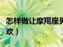 怎樣做讓摩羯座男喜歡（怎么讓摩羯座男生喜歡）