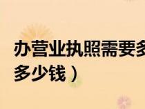 辦營業(yè)執(zhí)照需要多少錢左右（辦營業(yè)執(zhí)照需要多少錢）