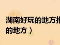 湖南好玩的地方推薦排行榜前十名（湖南好玩的地方）